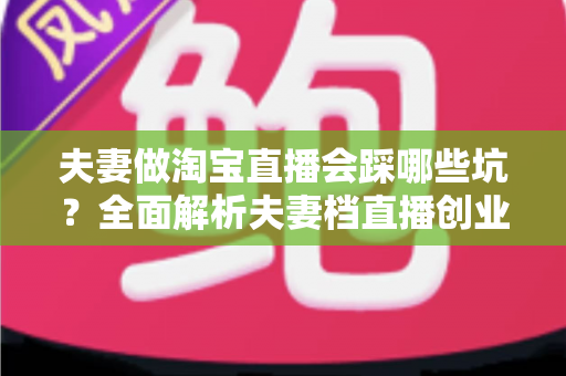 夫妻做淘宝直播会踩哪些坑?全面解析夫妻档直播创业避坑指南与实战攻略 夫妻做淘宝直播会踩哪些坑?全面解析夫妻档直播创业避坑指南与实战攻略
