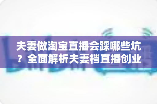 夫妻做淘宝直播会踩哪些坑?全面解析夫妻档直播创业避坑指南与实战攻略 夫妻做淘宝直播会踩哪些坑?全面解析夫妻档直播创业避坑指南与实战攻略
