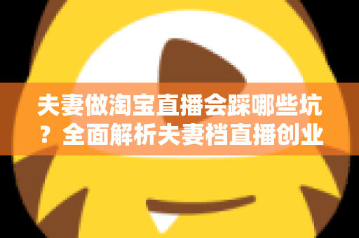 夫妻做淘宝直播会踩哪些坑?全面解析夫妻档直播创业避坑指南与实战攻略 夫妻做淘宝直播会踩哪些坑?全面解析夫妻档直播创业避坑指南与实战攻略