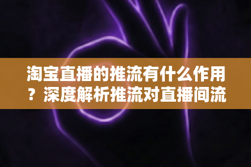 淘宝直播的推流有什么作用？深度解析推流对直播间流量、留存与转化的关键影响