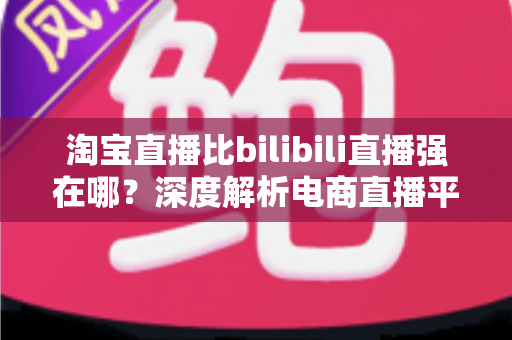 淘宝直播比bilibili直播强在哪?深度解析电商直播平台的核心竞争力 淘宝直播比bilibili直播强在哪?深度解析电商直播平台的核心竞争力