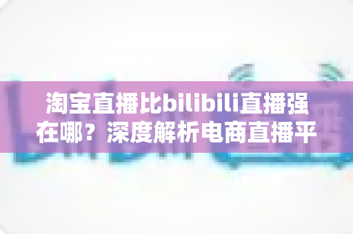 淘宝直播比bilibili直播强在哪?深度解析电商直播平台的核心竞争力 淘宝直播比bilibili直播强在哪?深度解析电商直播平台的核心竞争力