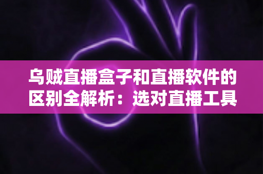 乌贼直播盒子和直播软件的区别全解析：选对直播工具，开播效率翻倍
