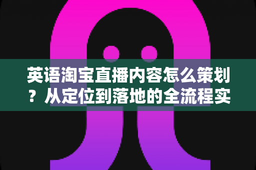 英语淘宝直播内容怎么策划？从定位到落地的全流程实战指南