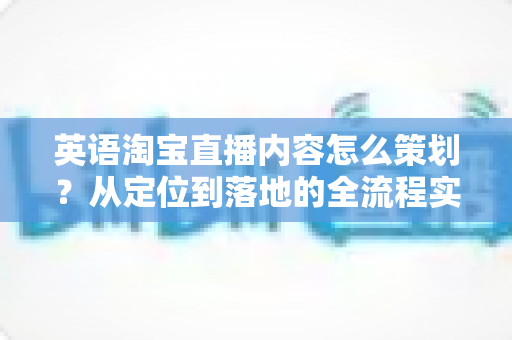 英语淘宝直播内容怎么策划？从定位到落地的全流程实战指南