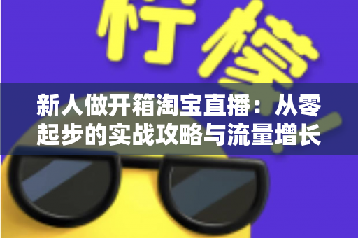 新人做开箱淘宝直播:从零起步的实战攻略与流量增长秘籍 新人做开箱淘宝直播:从零起步的实战攻略与流量增长秘籍