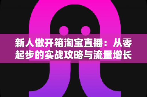 新人做开箱淘宝直播：从零起步的实战攻略与流量增长秘籍