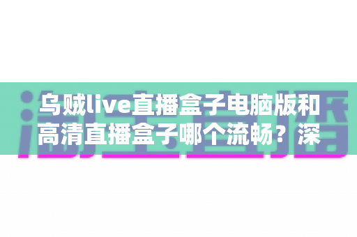 乌贼live直播盒子电脑版和高清直播盒子哪个流畅？深度对比评测与选择指南