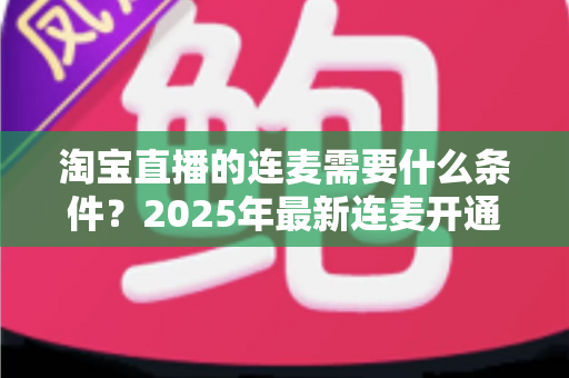 淘宝直播的连麦需要什么条件?2025年最新连麦开通门槛与实操全攻略 淘宝直播的连麦需要什么条件?2025年最新连麦开通门槛与实操全攻略