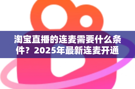 淘宝直播的连麦需要什么条件?2025年最新连麦开通门槛与实操全攻略 淘宝直播的连麦需要什么条件?2025年最新连麦开通门槛与实操全攻略