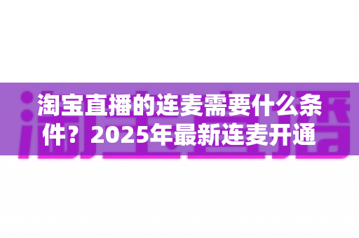 淘宝直播的连麦需要什么条件?2025年最新连麦开通门槛与实操全攻略 淘宝直播的连麦需要什么条件?2025年最新连麦开通门槛与实操全攻略
