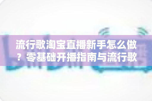 流行歌淘宝直播新手怎么做?零基础开播指南与流行歌运用实战全攻略 流行歌淘宝直播新手怎么做?零基础开播指南与流行歌运用实战全攻略