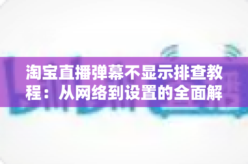 淘宝直播弹幕不显示排查教程：从网络到设置的全面解决方案指南
