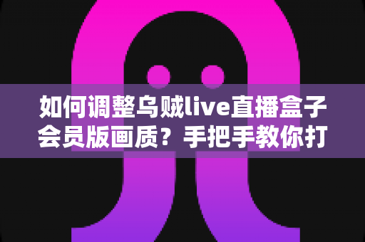 如何调整乌贼live直播盒子会员版画质？手把手教你打造高清流畅的观看体验