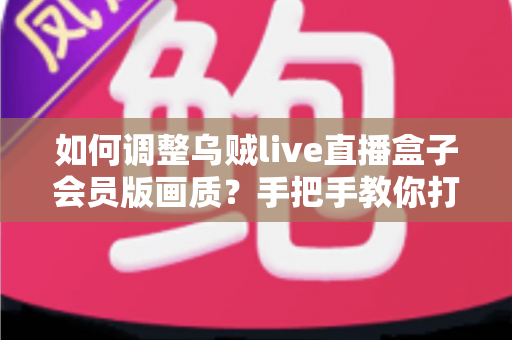 如何调整乌贼live直播盒子会员版画质？手把手教你打造高清流畅的观看体验