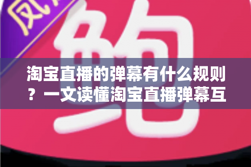 淘宝直播的弹幕有什么规则?一文读懂淘宝直播弹幕互动规范与避坑指南 淘宝直播的弹幕有什么规则?一文读懂淘宝直播弹幕互动规范与避坑指南