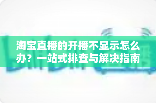 淘宝直播的开播不显示怎么办?一站式排查与解决指南助你快速恢复直播 淘宝直播的开播不显示怎么办?一站式排查与解决指南助你快速恢复直播