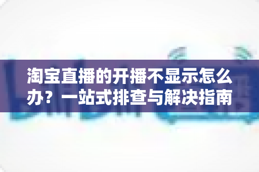 淘宝直播的开播不显示怎么办?一站式排查与解决指南助你快速恢复直播 淘宝直播的开播不显示怎么办?一站式排查与解决指南助你快速恢复直播
