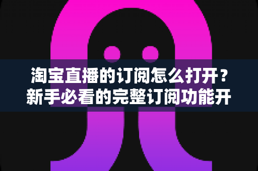 淘宝直播的订阅怎么打开？新手必看的完整订阅功能开通与使用指南