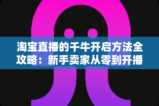 淘宝直播的千牛开启方法全攻略:新手卖家从零到开播的完整教程 淘宝直播的千牛开启方法全攻略:新手卖家从零到开播的完整教程