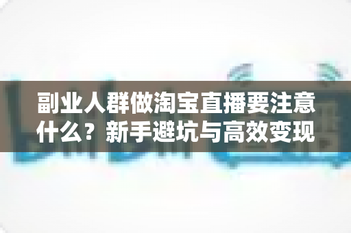副业人群做淘宝直播要注意什么？新手避坑与高效变现全指南