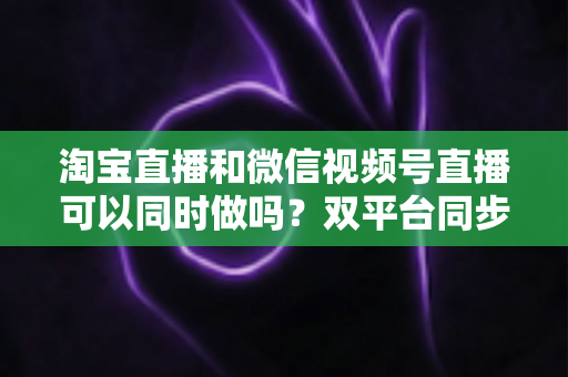 淘宝直播和微信视频号直播可以同时做吗?双平台同步直播全攻略与运营指南 淘宝直播和微信视频号直播可以同时做吗?双平台同步直播全攻略与运营指南