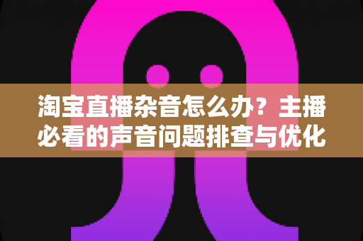淘宝直播杂音怎么办？主播必看的声音问题排查与优化全攻略