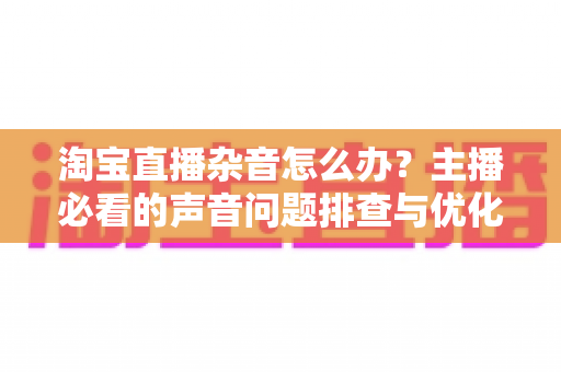淘宝直播杂音怎么办？主播必看的声音问题排查与优化全攻略