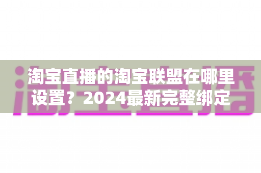淘宝直播的淘宝联盟在哪里设置？2024最新完整绑定教程与收益提升指南