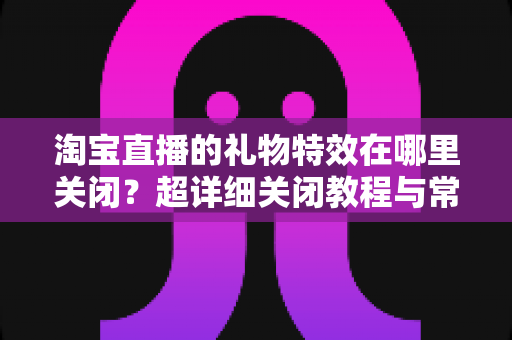 淘宝直播的礼物特效在哪里关闭?超详细关闭教程与常见问题全解析 淘宝直播的礼物特效在哪里关闭?超详细关闭教程与常见问题全解析