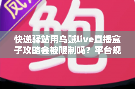 快递驿站用乌贼live直播盒子攻略会被限制吗？平台规则详解与安全运营全指南