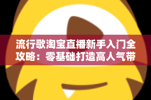 流行歌淘宝直播新手入门全攻略：零基础打造高人气带货直播间