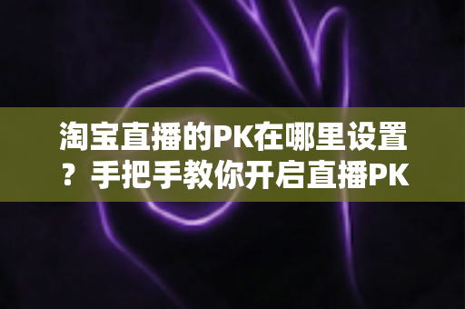 淘宝直播的PK在哪里设置?手把手教你开启直播PK玩法,快速提升人气与销量 淘宝直播的PK在哪里设置?手把手教你开启直播PK玩法,快速提升人气与销量