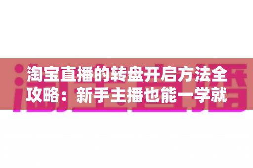 淘宝直播的转盘开启方法全攻略：新手主播也能一学就会的互动涨粉秘籍