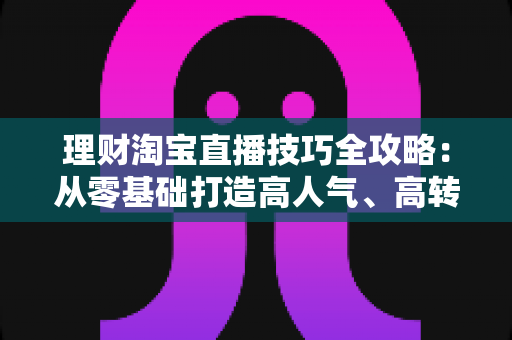 理财淘宝直播技巧全攻略：从零基础打造高人气、高转化理财直播间的实战指南