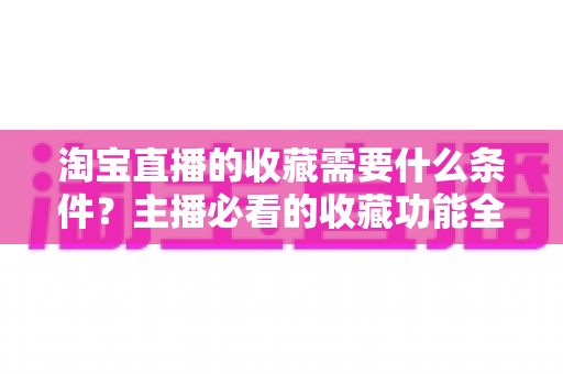 淘宝直播的收藏需要什么条件?主播必看的收藏功能全解析与涨粉运营实战指南 淘宝直播的收藏需要什么条件?主播必看的收藏功能全解析与涨粉运营实战指南