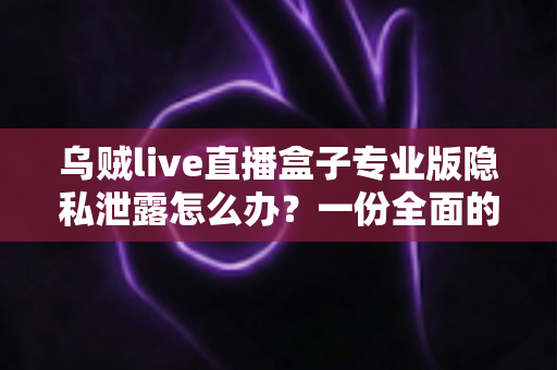 乌贼live直播盒子专业版隐私泄露怎么办？一份全面的自救与防护指南