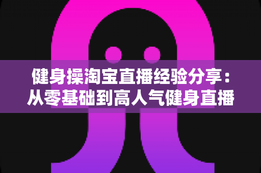 健身操淘宝直播经验分享:从零基础到高人气健身直播间的实战全攻略 健身操淘宝直播经验分享:从零基础到高人气健身直播间的实战全攻略