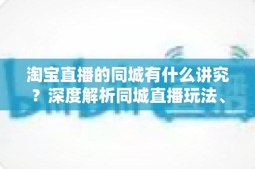 淘宝直播的同城有什么讲究？深度解析同城直播玩法、流量机制与实操技巧全攻略