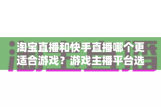 淘宝直播和快手直播哪个更适合游戏?游戏主播平台选择深度对比与实战指南 淘宝直播和快手直播哪个更适合游戏?游戏主播平台选择深度对比与实战指南