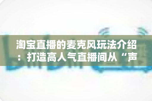 淘宝直播的麦克风玩法介绍：打造高人气直播间从“声”开始的完整攻略