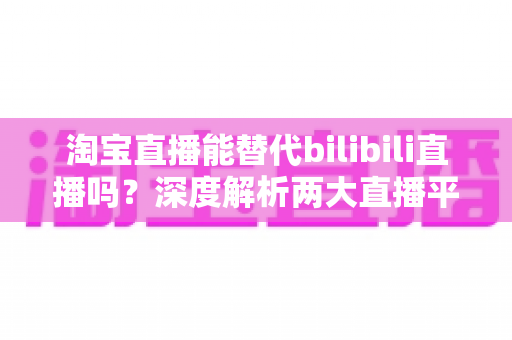 淘宝直播能替代bilibili直播吗？深度解析两大直播平台的定位差异与未来格局