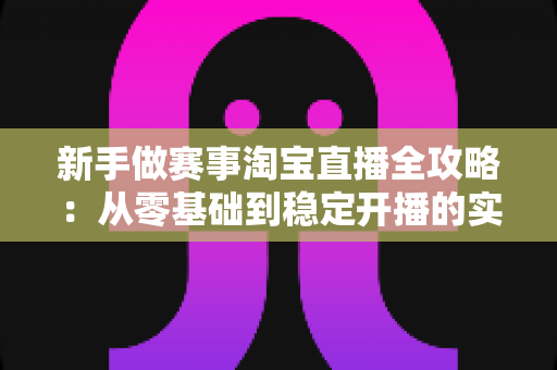 新手做赛事淘宝直播全攻略：从零基础到稳定开播的实战指南与避坑手册