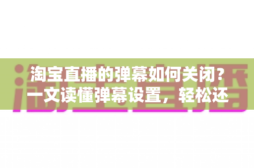 淘宝直播的弹幕如何关闭?一文读懂弹幕设置,轻松还原清爽购物体验 淘宝直播的弹幕如何关闭?一文读懂弹幕设置,轻松还原清爽购物体验