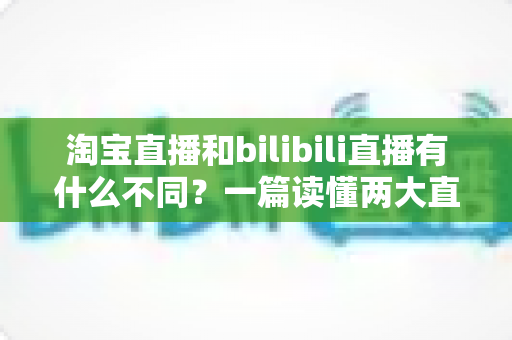 淘宝直播和bilibili直播有什么不同？一篇读懂两大直播平台差异的深度指南