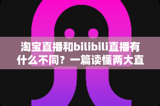 淘宝直播和bilibili直播有什么不同？一篇读懂两大直播平台差异的深度指南