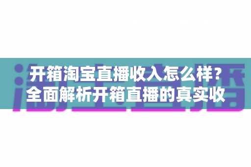 开箱淘宝直播收入怎么样?全面解析开箱直播的真实收益与赚钱门道 开箱淘宝直播收入怎么样?全面解析开箱直播的真实收益与赚钱门道