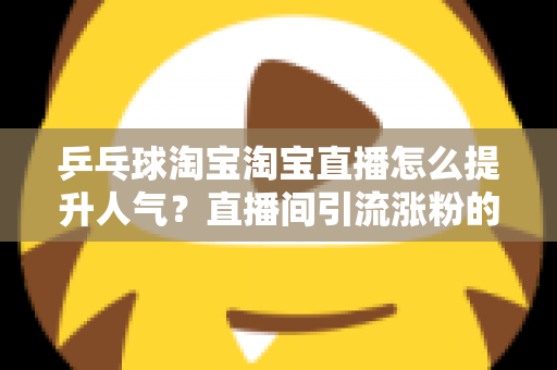 乒乓球淘宝淘宝直播怎么提升人气？直播间引流涨粉的实战运营全攻略