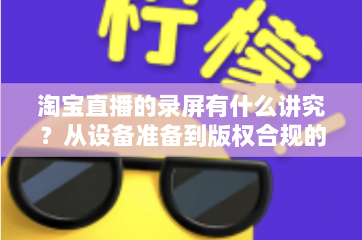 淘宝直播的录屏有什么讲究?从设备准备到版权合规的全流程实用指南 淘宝直播的录屏有什么讲究?从设备准备到版权合规的全流程实用指南