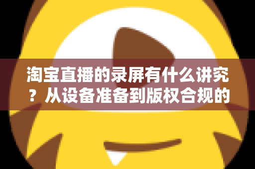 淘宝直播的录屏有什么讲究?从设备准备到版权合规的全流程实用指南 淘宝直播的录屏有什么讲究?从设备准备到版权合规的全流程实用指南
